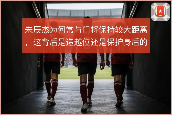 朱辰杰为何常与门将保持较大距离，这背后是造越位还是保护身后的取舍