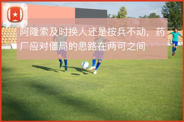 阿隆索及时换人还是按兵不动，药厂应对僵局的思路在两可之间