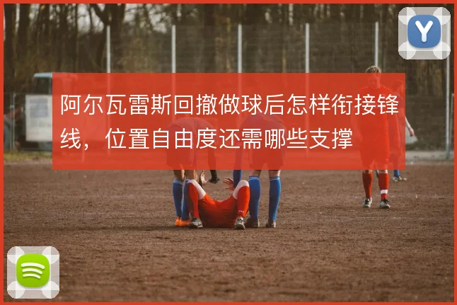 阿尔瓦雷斯回撤做球后怎样衔接锋线,位置自由度还需哪些支撑