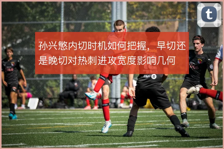 孙兴慜内切时机如何把握，早切还是晚切对热刺进攻宽度影响几何